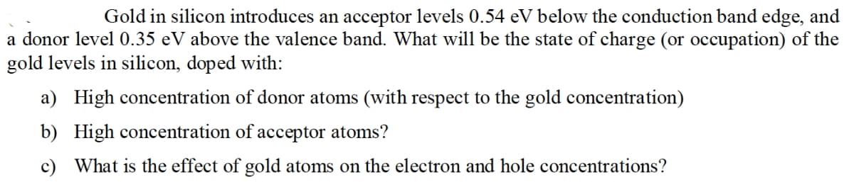 Gold in silicon introduces an acceptor levels 0.54 eV below the conduction band edge, and
a donor level 0.35 eV above the valence band. What will be the state of charge (or occupation) of the
gold levels in silicon, doped with:
a) High concentration of donor atoms (with respect to the gold concentration)
b) High concentration of acceptor atoms?
c) What is the effect of gold atoms on the electron and hole concentrations?
