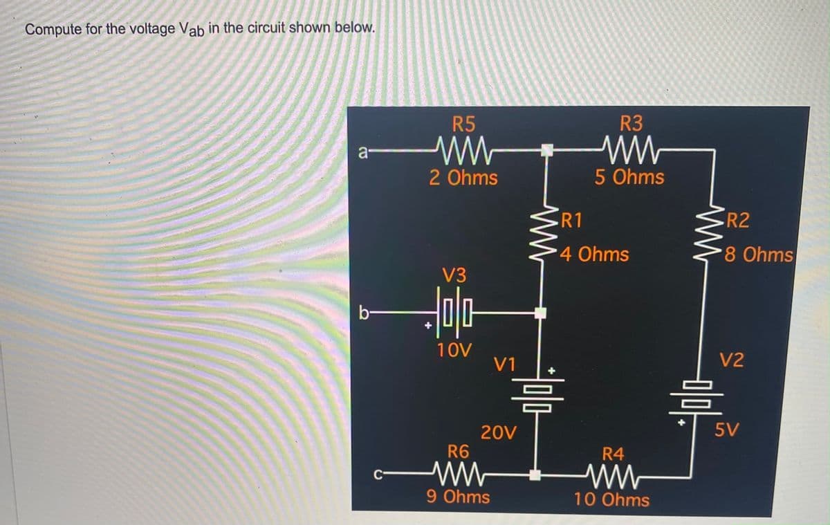 Compute for the voltage Vab in the circuit shown below.
a-
b-
C
R5
2 Ohms
V3
Holo
10V
V1
R6
ww
9 Ohms
20V
www
=
R3
5 Ohms
R1
4 Ohms
R4
10 Ohms
www
R2
8 Ohms
V2
0/0
=
5V