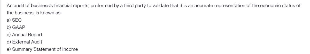 An audit of business's financial reports, preformed by a third party to validate that it is an accurate representation of the economic status of
the business, is known as:
a) SEC
b) GAAP
c) Annual Report
d) External Audit
e) Summary Statement of Income
