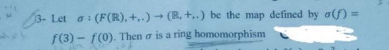 3- Let a: (F(R), +..) → (R, +..) be the map defined by a(f) =
f(3)-f(0). Then o is a ring homomorphism
A