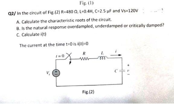Fig. (1)
Q2/ In the circuit of Fig (2) R=480 02, L=0.4H, C=2.5 μF and Vs=120V
A. Calculate the characteristic roots of the circuit.
B. Is the natural response overdampled, underdamped or critically damped?
C. Calculate i(t)
The current at the time t=0 is i(0)=0
1=0
ww
Fig.(2)