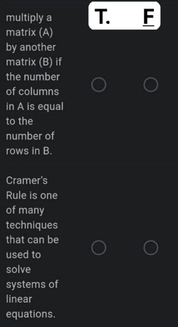 multiply a
matrix (A)
by another
matrix (B) if
the number
of columns
in A is equal
to the
number of
rows in B.
Cramer's
Rule is one
of many
techniques
that can be
used to
solve
systems of
linear
equations.
T. F