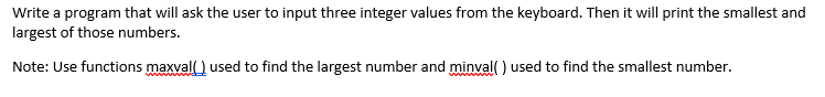 Write a program that will ask the user to input three integer values from the keyboard. Then it will print the smallest and
largest of those numbers.
Note: Use functions maxval ) used to find the largest number and minval) used to find the smallest number.
