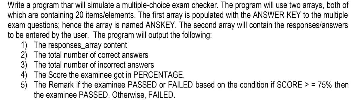 Write a program thar will simulate a multiple-choice exam checker. The program will use two arrays, both of
which are containing 20 items/elements. The first array is populated with the ANSWER KEY to the multiple
exam questions; hence the array is named ANSKEY. The second array will contain the responses/answers
to be entered by the user. The program will output the following:
1) The responses_array content
2) The total number of correct answers
3) The total number of incorrect answers
4) The Score the examinee got in PERCENTAGE.
5) The Remark if the examinee PASSED or FAILED based on the condition if SCORE > = 75% then
the examinee PASSED. Otherwise, FAILED.
%3D
