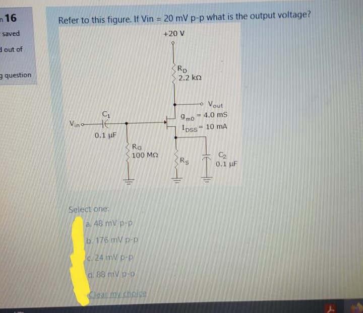 Refer to this figure. If Vin = 20 mV p-p what is the output voltage?
+20 V
RD
2.2 ko
o Vout
9mo 4.0 ms
Ipss 10 mA
%3D
VinoHE
0.1 µF
RG
100 Ma
C2
0.1 uF
Rs
Select one:
a. 48 mV p-p
b. 176 mV p-p
c.24 mV p-p
d. 88 mV p-p
Clear my cholse
