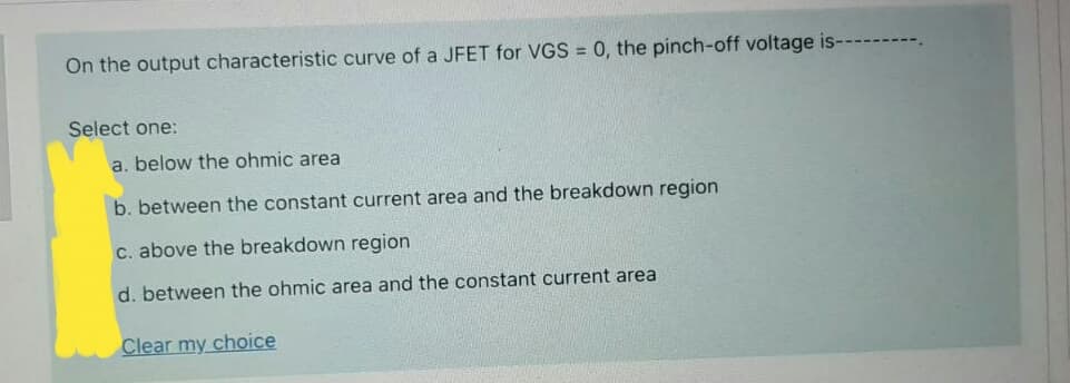 On the output characteristic curve of a JFET for VGS = 0, the pinch-off voltage is-
%3D
Select one:
a. below the ohmic area
b. between the constant current area and the breakdown region
C. above the breakdown region
d. between the ohmic area and the constant current area
