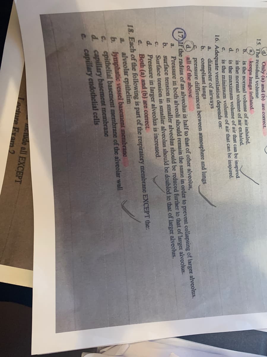 O Only (a) and (b) are correct.
15. The residual volume
a keeps lungs inflated.
5.
is the normal volume of air inhaled.
is the normal volume of air exhaled.
is the maximum volume of air that can be inspired.
is the minimum volume of air that can be inspired.
C.
c.
16. Adequate ventilation depends on:
diameter of airways
b. compliant lungs
pressure differences between atmosphere and lungs
all of the above
a.
(17)If the radius of an alveolus is half to that of other alveolus,
Pressure in both alveoli should remain the same in order to prevent collapsing of larger alveolus.
b. surface tension in smaller alveolus should be reduced further to that of larger alveolus.
Surface tension in smaller alveolus should be doubled to that of larger alveolus.
a.
C.
d.
Pressure in larger alveolus is increased.
C.
Both (a) and (b) are correct.
18. Each of the following is part of the respiratory membrane EXCEPT the:
alveolar epithelim
b. lymphatic vessel basement membrane
E. epithelial basement membrane of the alveolar wall
d capillary basement membrane
e capillary endothelial cells
a.
CTude all EXCEPT
Lecture Bram 2

