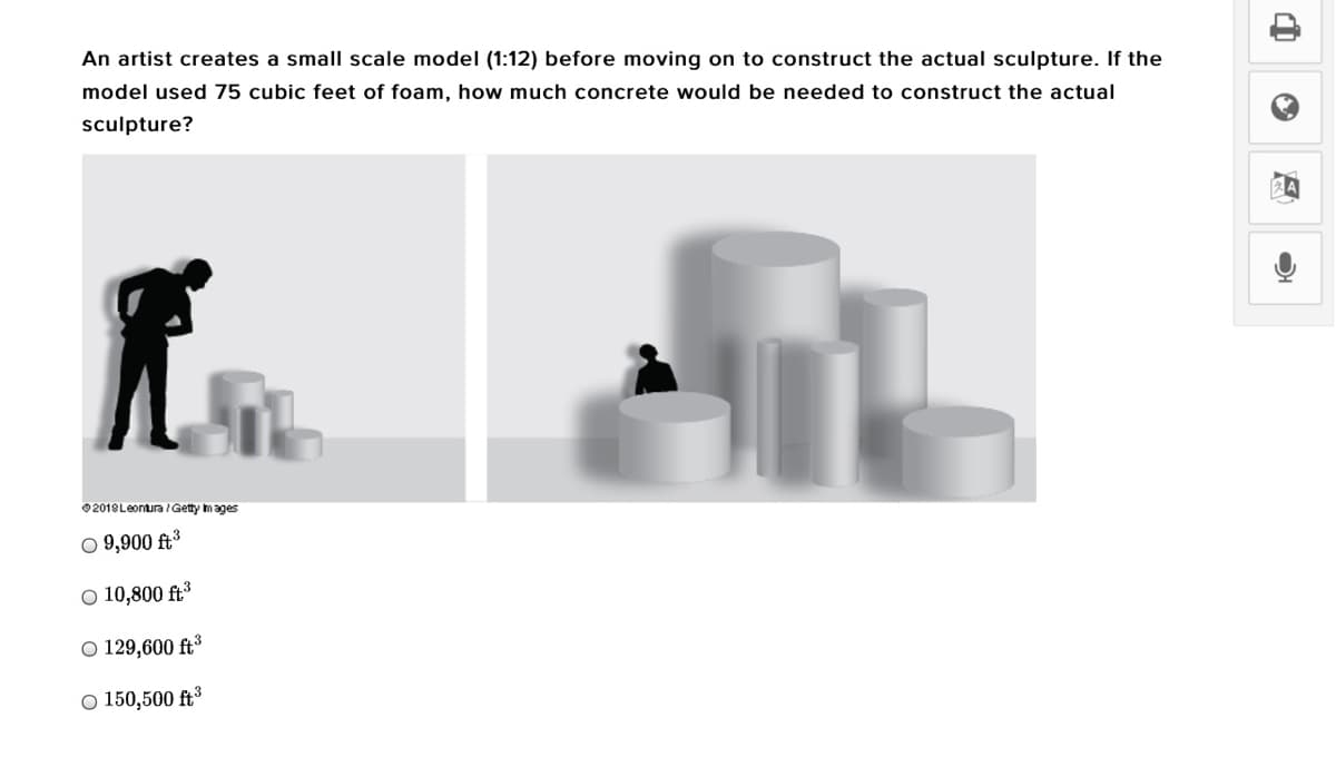 An artist creates a small scale model (1:12) before moving on to construct the actual sculpture. If the
model used 75 cubic feet of foam, how much concrete would be needed to construct the actual
sculpture?
02018Leontura /Getty mages
O 9,900 ft³
O 10,800 ft³
O 129,600 ft³
O 150,500 ft³
