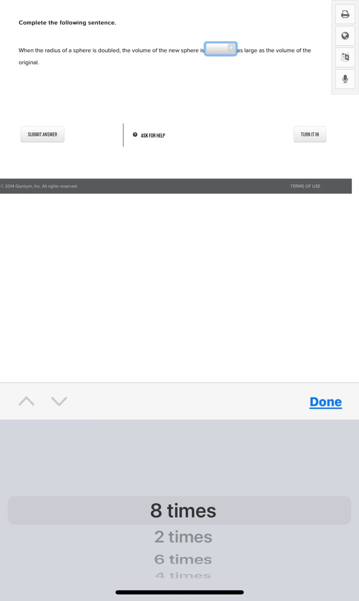 Complete the following sentence.
When the radius of a sphere is doubled, the volume of the new sphere is
as large as the volume of the
original.
SUBMIT ANSWER
O ASK FOR HELP
TURN IT IN
O 2014 Glynlyon, Inc. All rights reserved.
TERMS OF USE
Done
8 times
2 times
6 times
4 times
