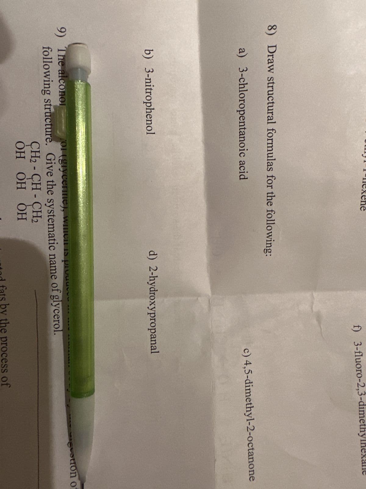 8) Draw structural formulas for the following:
a) 3-chloropentanoic acid
b) 3-nitrophenol
f) 3-fluoro-2,3-dimethy
CH2-CH-CH₂
ОН ОН ОН
9) The alconol
ol (glycerine), which is pr
following structure. Give the systematic name of glycerol.
c) 4,5-dimethyl-2-octanone
d) 2-hydroxypropanal
od fats by the process of
votion of