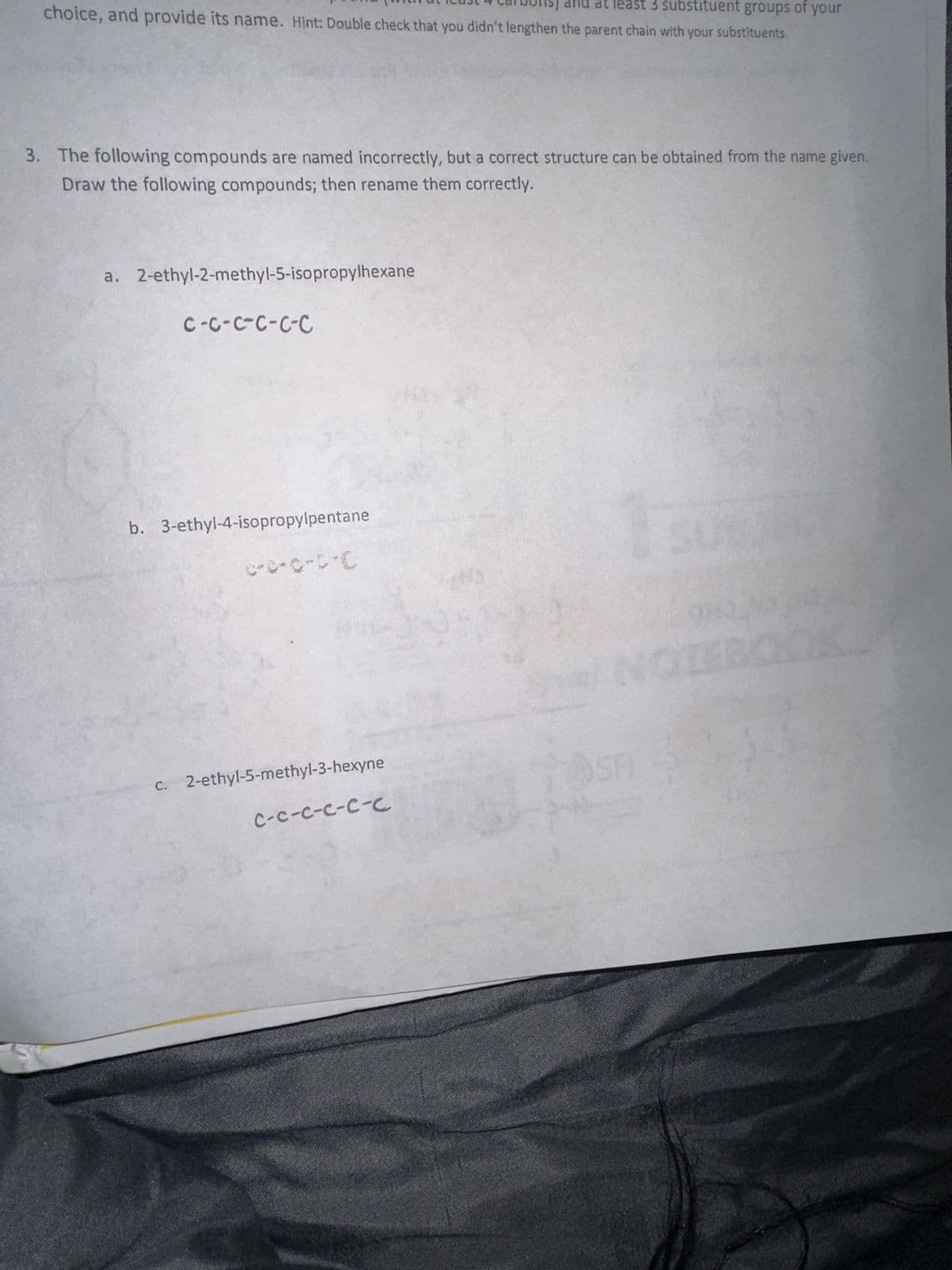 at least 3 substituent groups of your
choice, and provide its name. Hint: Double check that you didn't lengthen the parent chain with your substituents.
3. The following compounds are named incorrectly, but a correct structure can be obtained from the name given.
Draw the following compounds; then rename them correctly.
a. 2-ethyl-2-methyl-5-isopropylhexane
C-C-C-C-C-C
b. 3-ethyl-4-isopropylpentane
c-c-C-C-C
c. 2-ethyl-5-methyl-3-hexyne
C-C-C-C-C-C
6
SFI