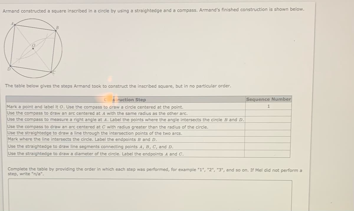 Armand constructed a square inscribed in a circle by using a straightedge and a compass. Armand's finished construction is shown below.
D.
The table below gives the steps Armand took to construct the inscribed square, but in no particular order.
struction Step
Sequence Number
Mark a point and label it O. Use the compass to draw a circle centered at the point.
Use the compass to draw an arc centered at A with the same radius as the other arc.
Use the compass to measure a right angle at A. Label the points where the angle intersects the circle B and D.
Use the compass to draw an arc centered at C with radius greater than the radius of the circle.
Use the straightedge to draw a line through the intersection points of the two arcs.
Mark where the line intersects the circle. Label the endpoints B and D.
Use the straightedge to draw line segments connecting points A, B, C, and D.
Use the straightedge to draw a diameter of the circle. Label the endpoints A and c.
Complete the table by providing the order in which each step was performed, for example "1", "2", "3", and so on. If Mel did not perform a
step, write "n/a".
