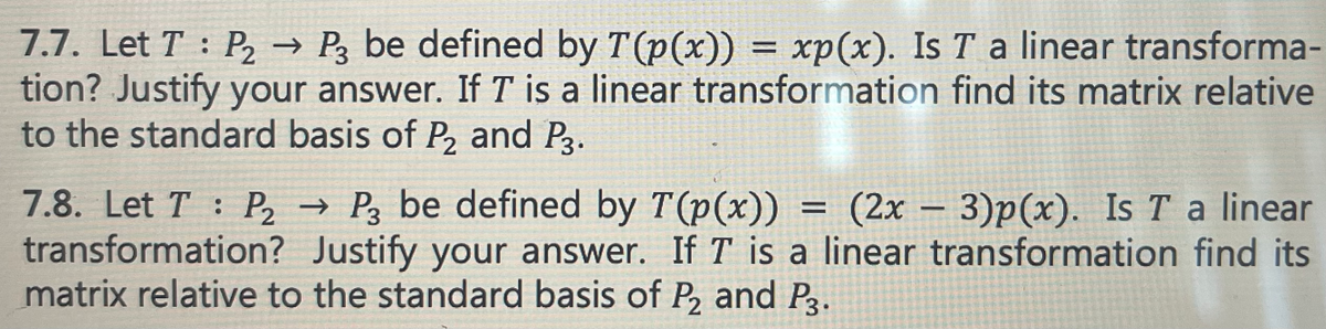 **7.7.** Let \( T : P_2 \rightarrow P_3 \) be defined by \( T(p(x)) = xp(x) \). Is \( T \) a linear transformation? Justify your answer. If \( T \) is a linear transformation, find its matrix relative to the standard basis of \( P_2 \) and \( P_3 \).

**7.8.** Let \( T : P_2 \rightarrow P_3 \) be defined by \( T(p(x)) = (2x - 3)p(x) \). Is \( T \) a linear transformation? Justify your answer. If \( T \) is a linear transformation, find its matrix relative to the standard basis of \( P_2 \) and \( P_3 \).