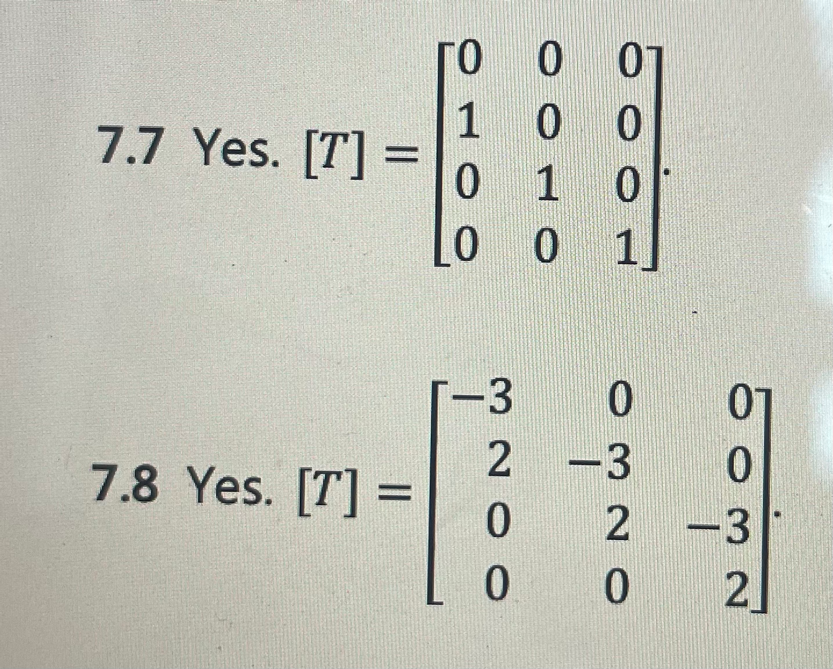 ### Section 7.7
Yes. \([T] = \begin{bmatrix} 0 & 0 & 0 & 0 \\ 1 & 0 & 0 & 0 \\ 0 & 1 & 0 & 0 \\ 0 & 0 & 1 & 0 \end{bmatrix}\)

### Section 7.8
Yes. \([T] = \begin{bmatrix} -3 & 0 & 0 & 0 \\ 2 & -3 & 0 & 0 \\ 0 & 2 & -3 & 0 \\ 0 & 0 & 2 & 0 \end{bmatrix}\)

In these sections, we examine two different transformation matrices \( [T] \):

1. **Matrix in 7.7:**
   - This is a \(4 \times 4\) matrix.
   - The matrix consists predominantly of zeros.
   - The first row comprises all zeros.
   - The second row has a 1 in the first column and zeros in the rest.
   - The third row has a 1 in the second column and zeros in the rest.
   - The fourth row has a 1 in the third column and zeros in the rest.
   - This matrix represents a specific type of linear transformation that alters the standard basis vector positions.

2. **Matrix in 7.8:**
   - This is another \(4 \times 4\) matrix.
   - The matrix has a more complex arrangement of values.
   - The first row has a \(-3\) in the first column and zeros in the rest.
   - The second row has a 2 in the first column, \(-3\) in the second, and zeros in the rest.
   - The third row has a 0 in the first, a 2 in the second, \(-3\) in the third, and zeros in the rest.
   - The fourth row has a 0 in the first and second, a 2 in the third, and zeros in the rest.
   - This matrix might represent a more complex transformation like scaling, rotation, or a combination of different linear transformations applied to a vector or points in a space.

These matrices are fundamental in understanding linear transformations and their applications in various fields such as computer graphics, physics, and engineering.