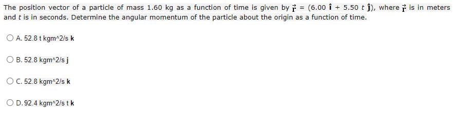 The position vector of a particle of mass 1.60 kg as a function of time is given by i = (6.00 î + 5.50 t j), where i is in meters
and t is in seconds. Determine the angular momentum of the particle about the origin as a function of time.
O A. 52.8 t kgm^2/s k
O B. 52.8 kgm^2/s j
O C. 52.8 kgm^2/s k
O D. 92.4 kgm^2/s t k
