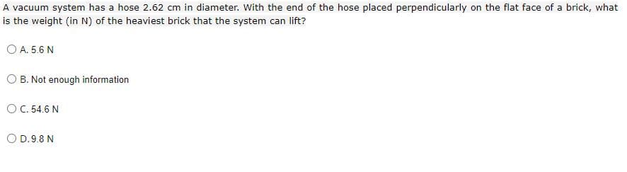 A vacuum system has a hose 2.62 cm in diameter. With the end of the hose placed perpendicularly on the flat face of a brick, what
is the weight (in N) of the heaviest brick that the system can lift?
O A. 5.6 N
O B. Not enough information
OC. 54.6 N
O D.9.8 N
