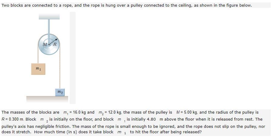 Two blocks are connected to a rope, and the rope is hung over a pulley connected to the ceiling, as shown in the figure below.
MO R
The masses of the blocks are m, = 16.0 kg and m, = 12.0 kg, the mass of the pulley is M= 5.00 kg, and the radius of the pulley is
R= 0.300 m. Block m, is initially on the floor, and block m , is initially 4.80 m above the floor when it is released from rest. The
pulley's axis has negligible friction. The mass of the rope is small enough to be ignored, and the rope does not slip on the pulley, nor
does it stretch. How much time (in s) does it take block m 1 to hit the floor after being released?
