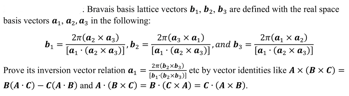 Bravais basis lattice vectors b1, b2, bz are defined with the real space
basis vectors a1, a2, az in the following:
2п (аз х а,)
2п (а, х аз)
bị
[a1 · (az x a3)]'
2π (α x α,)
,and b3
[а, : (а, х аз)]"
[а : (аz х аз)]
2π (b xb3)
[b1 (b2xb3)]
Prove its inversion vector relation a,
etc by vector identities like A × (B × C) =
В (А: С) — С(А В) and A - (В х С) — В: (СХА) — С - (Ах В).
