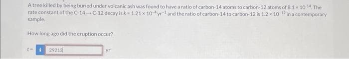 A tree killed by being buried under volcanic ash was found to have a ratio of carbon-14 atoms to carbon-12 atoms of 8.1 x 1014. The
rate constant of the C-14-C-12 decay is k-1.21 x 10-yr¹ and the ratio of carbon-14 to carbon-12 is 1.2 x 10-12 in a contemporary
sample.
How long ago did the eruption occur?
th
29212
yr