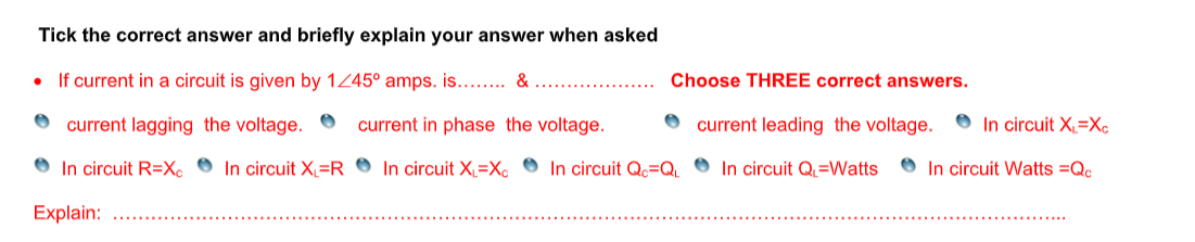 Tick the correct answer and briefly explain your answer when asked
If current in a circuit is given by 1Z45° amps. is.... &
Choose THREE correct answers.
current lagging the voltage.
current in phase the voltage.
O current leading the voltage.
O In circuit X=X¢
In circuit R=X ● In circuit X=R ® In circuit X=Xc ● In circuit Qc=Q 0 In circuit Q=Watts
O In circuit Watts =Qc
Explain:
