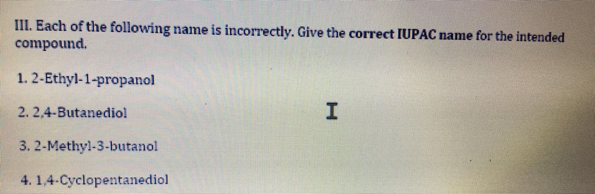 III. Each of the following name is incorrectly. Give the correct IUPAC name for the intended
compound.
1. 2-Ethyl-1-propanol
2. 2,4-Butanediol
3.2-Methyl-3-butanol
4. 1.4-Cyclopentanediol
