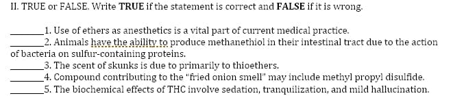 II. TRUE or FALSE. Write TRUE if the statement is correct and FALSE if it is wrong.
_1. Use of ethers as anesthetics is a vital part of current medical practice.
_2. Animals have the ability to produce methanethiol in their intestinal tract due to the action
of bacteria on sulfur-containing proteins.
_3. The scent of skunks is due to primarily to thioethers.
_4. Compound contributing to the "fried onion smell" may include methyl propyl disulfide.
_5. The biochemical effects of THC involve sedation, tranquilization, and mild hallucination.
