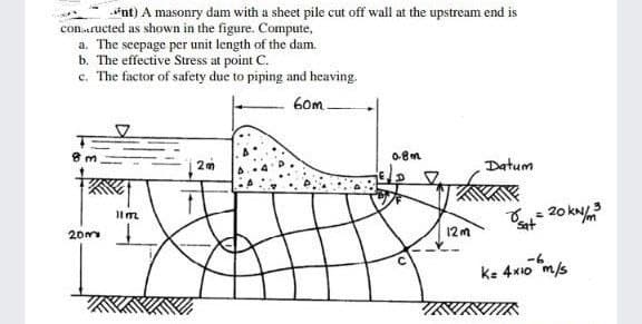 conructed as shown in the figure. Compute,
*nt) A masonry dam with a sheet pile cut off wall at the upstream end is
a. The seepage per unit length of the dam.
b. The effective Stress at point C.
c. The factor of safety due to piping and heaving.
60m
8 m
20m
11m
0.8m
12m
Datum
8₁₁= 20 kN/m²³
3
Sat
-6
K= 4x10 m/s
KIIK