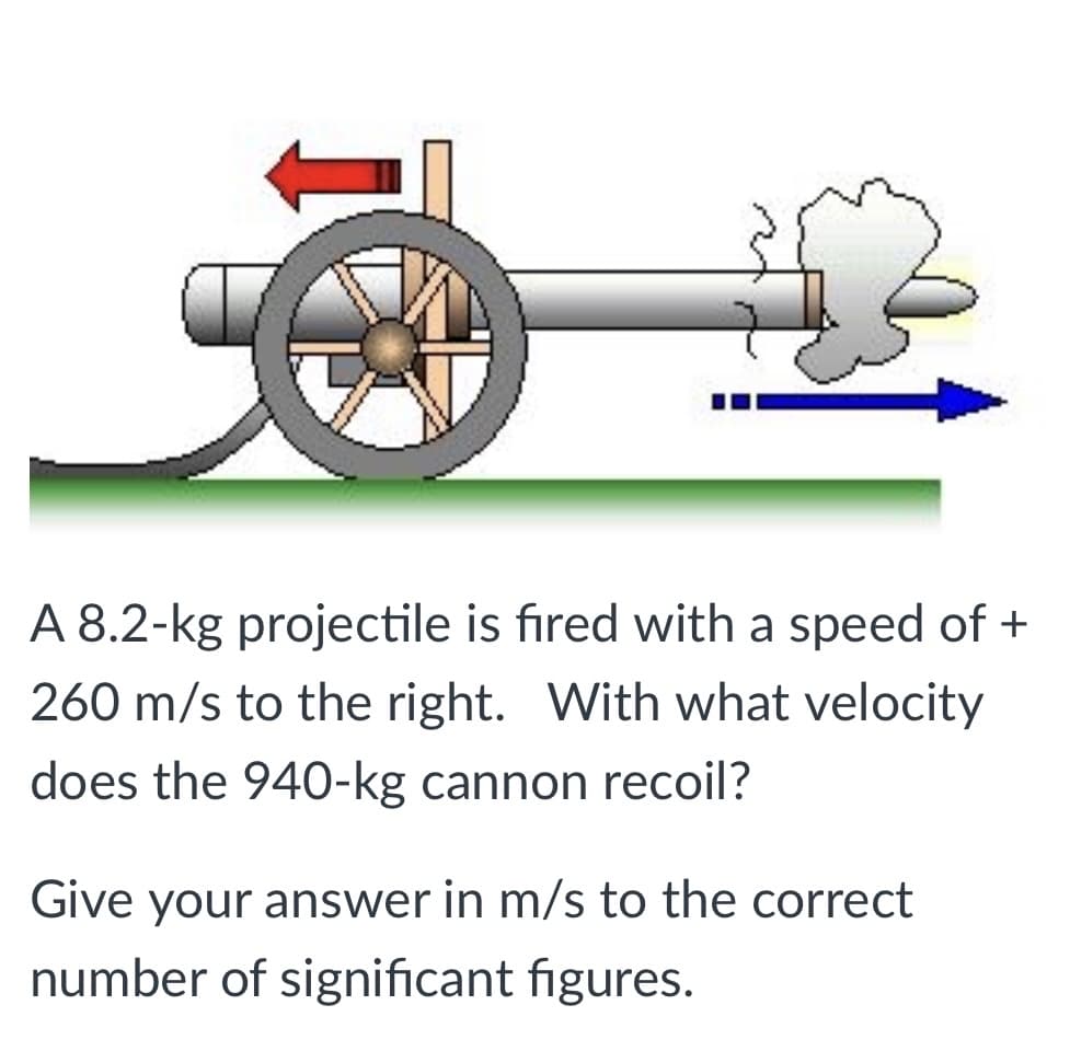 A 8.2-kg projectile is fıred with a speed of +
260 m/s to the right. With what velocity
does the 940-kg cannon recoil?
Give your answer in m/s to the correct
number of significant figures.
