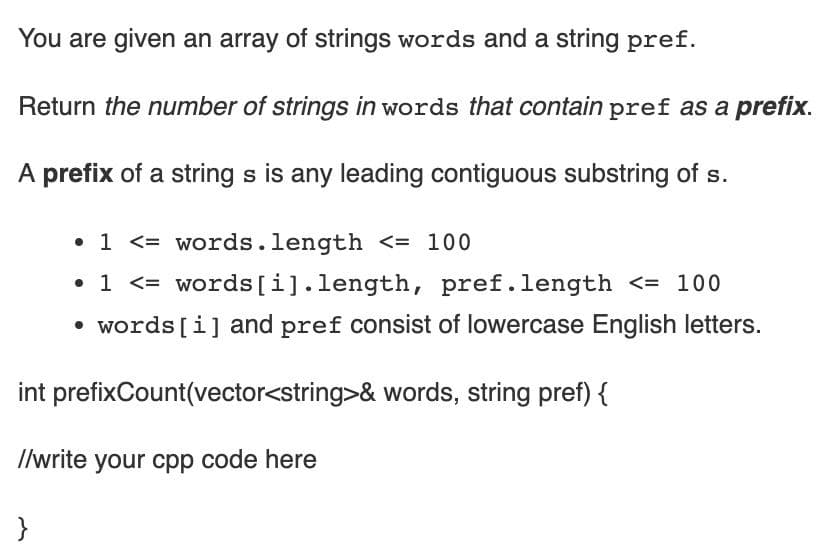 You are given an array of strings words and a string pref.
Return the number of strings in words that contain pref as a prefix.
A prefix of a string s is any leading contiguous substring of s.
• 1 <= words.length <= 100
• 1 <= words [i].length, pref.length <= 100
• words [i] and pref consist of lowercase English letters.
int prefixCount(vector<string>& words, string pref) {
I/write your cpp code here
}
