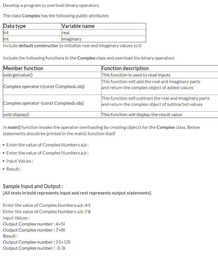 Develop a program to overload binary operators.
The class Complex has the following public attributes
Data type
int
int
Variable name
real
imaginary
Include default constructor to initialize real and imaginary values to 0
Include the following functions in the Complex class and overload the binary operators
Member function
void getvalue()
Function description
This function is used to read inputs
This function will add the real and imaginary parts
and return the complex object of added values
Complex operator+(const Complex& obj)
This function will subtract the real and imaginary parts
and return the complex object of subtracted values
Complex operator-(const Complex& obj)
void display()
This function will display the result value
In main() function invoke the operator overloading by creating objects for the Complex class. Below
statements should be printed in the main() function itself
• Enter the value of Complex Numbers a,b:
• Enter the value of Complex Numbers a,b:
• Input Values :
• Result :
Sample Input and Output:
[All texts in bold represents input and rest represents output statements]
Enter the value of Complex Numbers a,b:45
Enter the value of Complex Numbers a,b:78
Input Values:
Output Complex number:4+5i
Output Complex number :7+8i
Result :
Output Complex number :11+13i
Output Complex number : -3-3i
