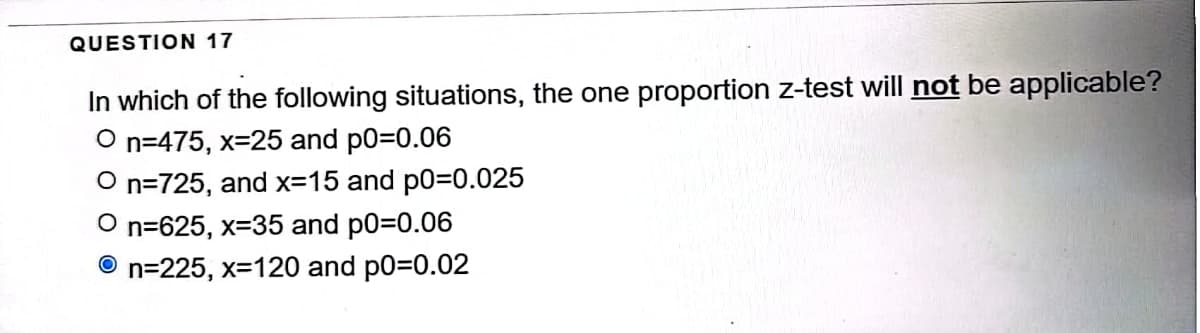 QUESTION 17
In which of the following situations, the one proportion z-test will not be applicable?
O n=475, x=25 and p0=0.06
On=725, and x=15 and p0=0.025
On=625, x-35 and p0=0.06
n=225, x=120 and p0=0.02