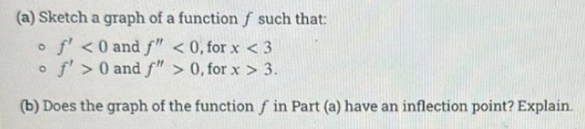 (a) Sketch a graph of a function f such that:
of' < 0 and f" <0, for x < 3
O f'>0 and f" > 0, for x > 3.
(b) Does the graph of the function f in Part (a) have an inflection point? Explain.