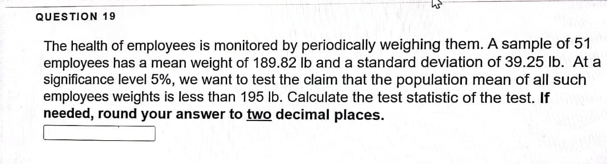 QUESTION 19
The health of employees is monitored by periodically weighing them. A sample of 51
employees has a mean weight of 189.82 lb and a standard deviation of 39.25 lb. At a
significance level 5%, we want to test the claim that the population mean of all such
employees weights is less than 195 lb. Calculate the test statistic of the test. If
needed, round your answer to two decimal places.