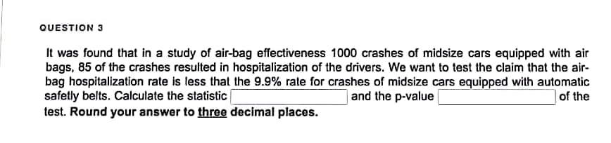 QUESTION 3
It was found that in a study of air-bag effectiveness 1000 crashes of midsize cars equipped with air
bags, 85 of the crashes resulted in hospitalization of the drivers. We want to test the claim that the air-
bag hospitalization rate is less that the 9.9% rate for crashes of midsize cars equipped with automatic
safetly belts. Calculate the statistic
and the p-value
of the
test. Round your answer to three decimal places.