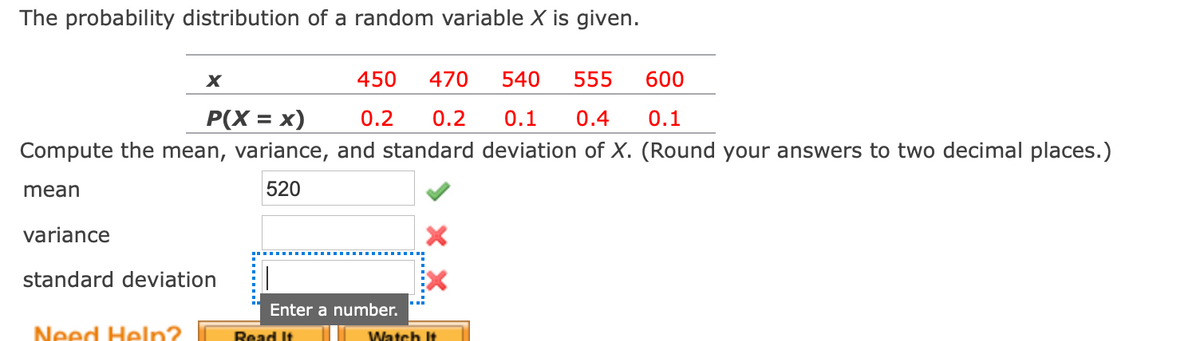 The probability distribution of a random variable X is given.
450
470
540
555
600
P(X = x)
0.2
0.2
0.1
0.4
0.1
%3D
Compute the mean, variance, and standard deviation of X. (Round your answers to two decimal places.)
mean
520
variance
standard deviation
Enter a number.
Need Help?
Read It
Watch It
......
