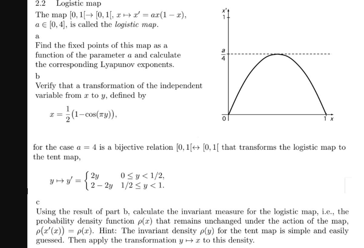 2.2
Logistic map
map [0, 1[-> [0, 1(, х ня ' %3D ах(1 — х),
a € [0, 4], is called the logistic map.
The
a
Find the fixed points of this map as a
function of the parameter a and calculate
the corresponding Lyapunov exponents.
a
4
b
Verify that a transformation of the independent
variable from to y, defined by
1
(1–cos(7y)),
x =
1 x
for the case a = 4 is a bijective relation [0, 1[→ [0, 1[ that transforms the logistic map to
the tent map,
S 2y
(2 – 2y 1/2 < y < 1.
0<y< 1/2,
Y + y' =
Using the result of part b, calculate the invariant measure for the logistic map, i.e., the
probability density function p(x) that remains unchanged under the action of the map,
p(x'(x)) = p(x). Hint: The invariant density p(y) for the tent map is simple and easily
guessed. Then apply the transformation y + x to this density.
