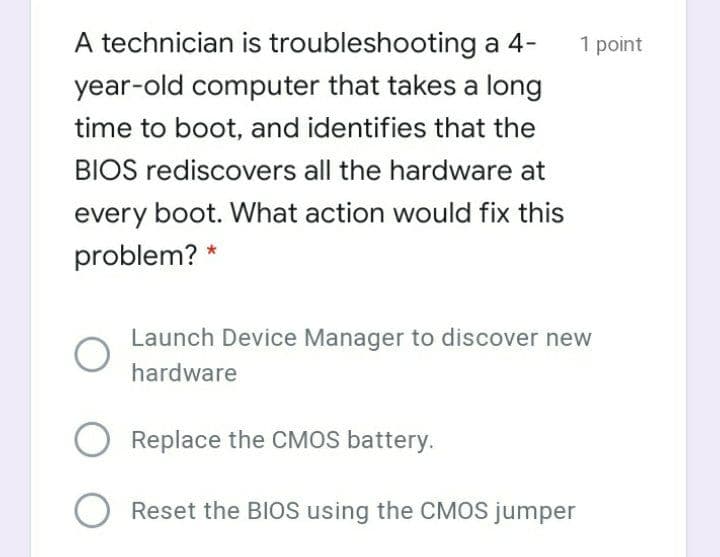 A technician is troubleshooting a 4-
1 point
year-old computer that takes a long
time to boot, and identifies that the
BIOS rediscovers all the hardware at
every boot. What action would fix this
problem? *
Launch Device Manager to discover new
hardware
Replace the CMOS battery.
Reset the BIOS using the CMOS jumper
