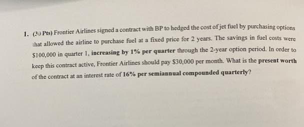 1. (30 Pts) Frontier Airlines signed a contract with BP to hedged the cost of jet fuel by purchasing options
that allowed the airline to purchase fuel at a fixed price for 2 years. The savings in fuel costs were
$100,000 in quarter 1, increasing by 1% per quarter through the 2-year option period. In order to
keep this contract active, Frontier Airlines should pay $30,000 per month. What is the present worth
of the contract at an interest rate of 16% per semiannual compounded quarterly?