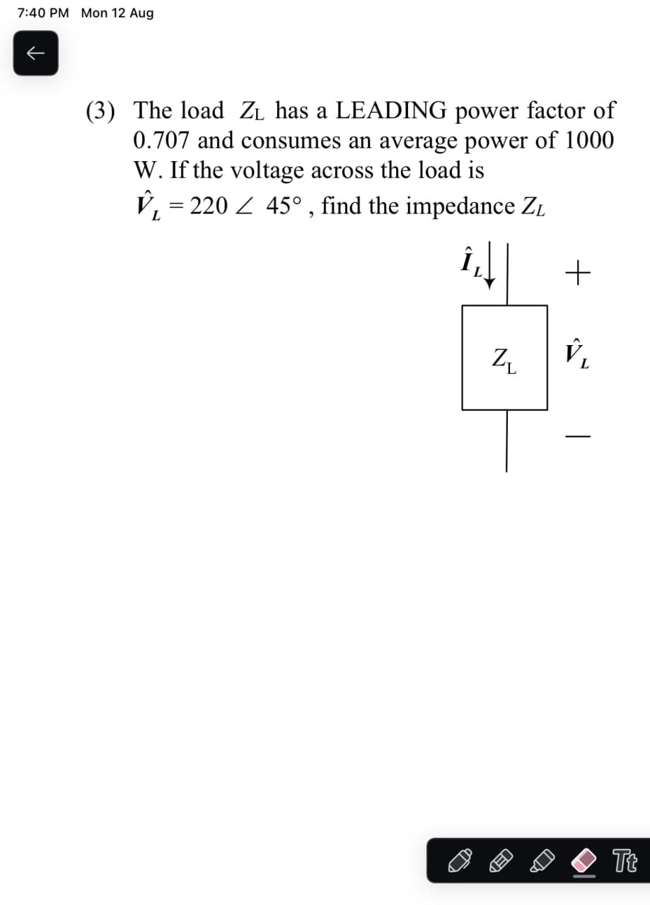 7:40 PM Mon 12 Aug
↑
(3) The load ZL has a LEADING power factor of
0.707 and consumes an average power of 1000
W. If the voltage across the load is
V₁ = 220
45°, find the impedance ZL
+
Z₁
V₁
Tt