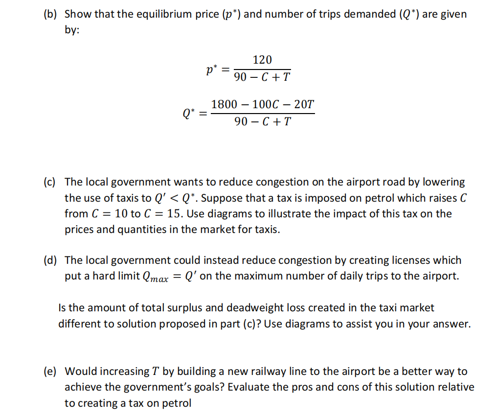 (b) Show that the equilibrium price (p*) and number of trips demanded (Q*) are given
by:
p* =
120
90-C+T
1800 100C - 20T
90-C + T
(c) The local government wants to reduce congestion on the airport road by lowering
the use of taxis to Q' < Q*. Suppose that a tax is imposed on petrol which raises C
from C = 10 to C = 15. Use diagrams to illustrate the impact of this tax on the
prices and quantities in the market for taxis.
(d) The local government could instead reduce congestion by creating licenses which
put a hard limit Qmax = Q' on the maximum number of daily trips to the airport.
Is the amount of total surplus and deadweight loss created in the taxi market
different to solution proposed in part (c)? Use diagrams to assist you in your answer.
(e) Would increasing T by building a new railway line to the airport be a better way to
achieve the government's goals? Evaluate the pros and cons of this solution relative
to creating a tax on petrol