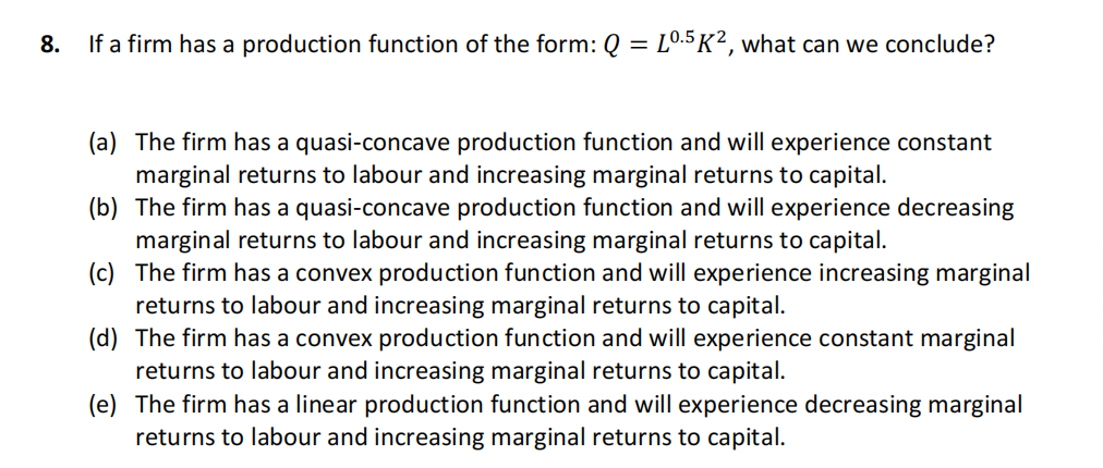 8.
If a firm has a production function of the form: Q = L0.5K2, what can we conclude?
(a) The firm has a quasi-concave production function and will experience constant
marginal returns to labour and increasing marginal returns to capital.
(b) The firm has a quasi-concave production function and will experience decreasing
marginal returns to labour and increasing marginal returns to capital.
(c)
The firm has a convex production function and will experience increasing marginal
returns to labour and increasing marginal returns to capital.
(d) The firm has a convex production function and will experience constant marginal
returns to labour and increasing marginal returns to capital.
(e)
The firm has a linear production function and will experience decreasing marginal
returns to labour and increasing marginal returns to capital.