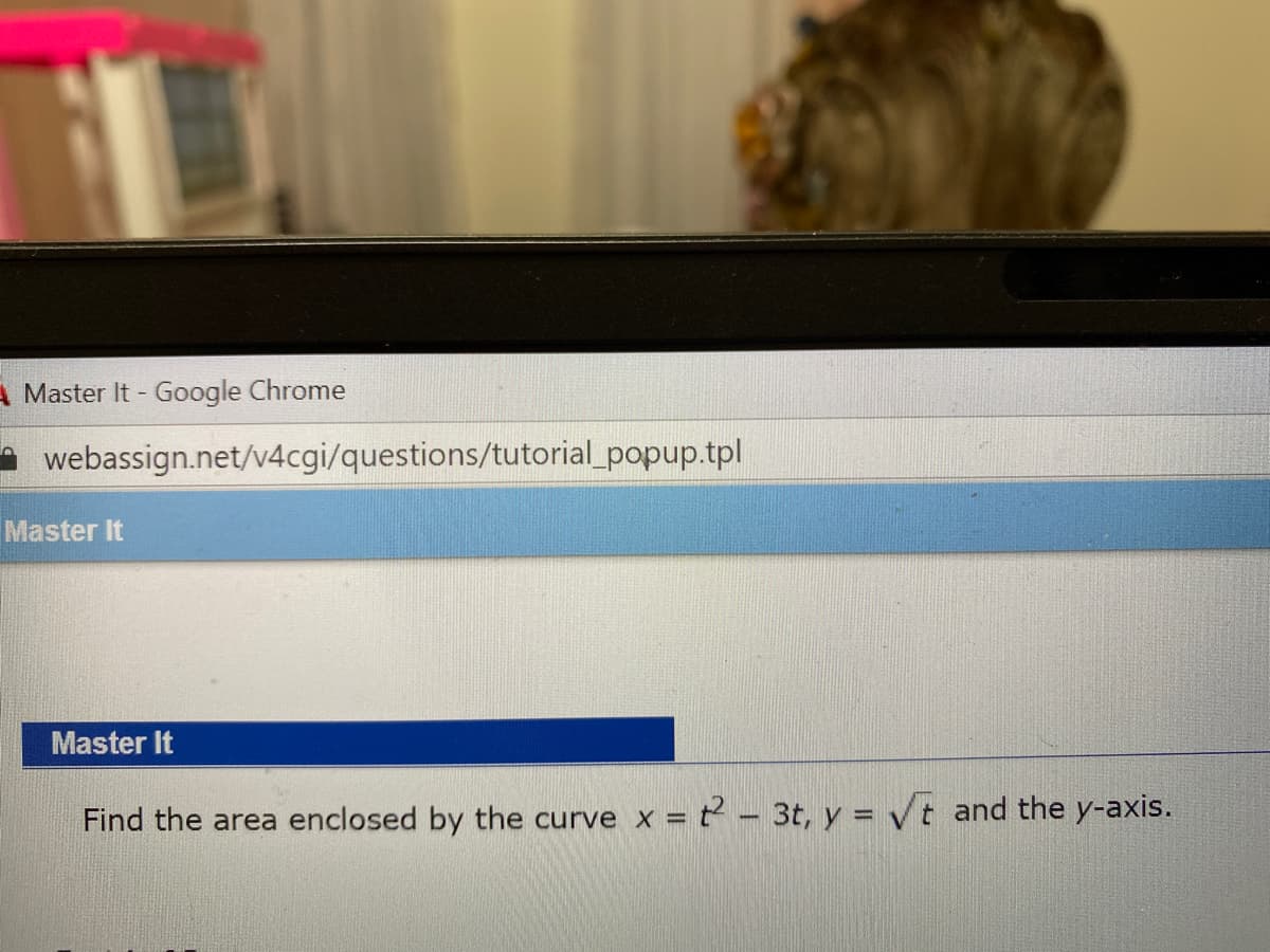 A Master It - Google Chrome
webassign.net/v4cgi/questions/tutorial_popup.tpl
Master It
Master It
Find the area enclosed by the curve x = t - 3t, y = Vt and the y-axis.
