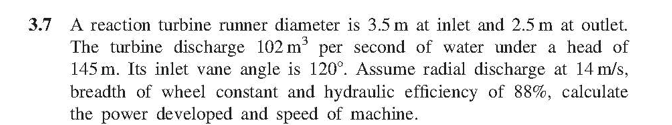 3.7 A reaction turbine runner diameter is 3.5 m at inlet and 2.5 m at outlet.
The turbine discharge 102 m per second of water under a head of
145 m. Its inlet vane angle is 120°. Assume radial discharge at 14 m/s,
breadth of wheel constant and hydraulic efficiency of 88%, calculate
the power developed and speed of machine.
