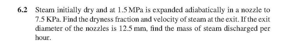 6.2 Steam initially dry and at 1.5 MPa is expanded adiabatically in a nozzle to
7.5 KPa. Find the dryness fraction and velocity of steam at the exit. If the exit
diameter of the nozzles is 12.5 mm, find the mass of steam discharged per
hour.
