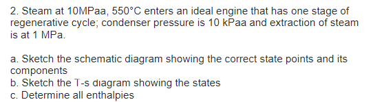 2. Steam at 10MPaa, 550°C enters an ideal engine that has one stage of
regenerative cycle; condenser pressure is 10 kPaa and extraction of steam
is at 1 MPa.
a. Sketch the schematic diagram showing the correct state points and its
components
b. Sketch the T-s diagram showing the states
c. Determine all enthalpies
