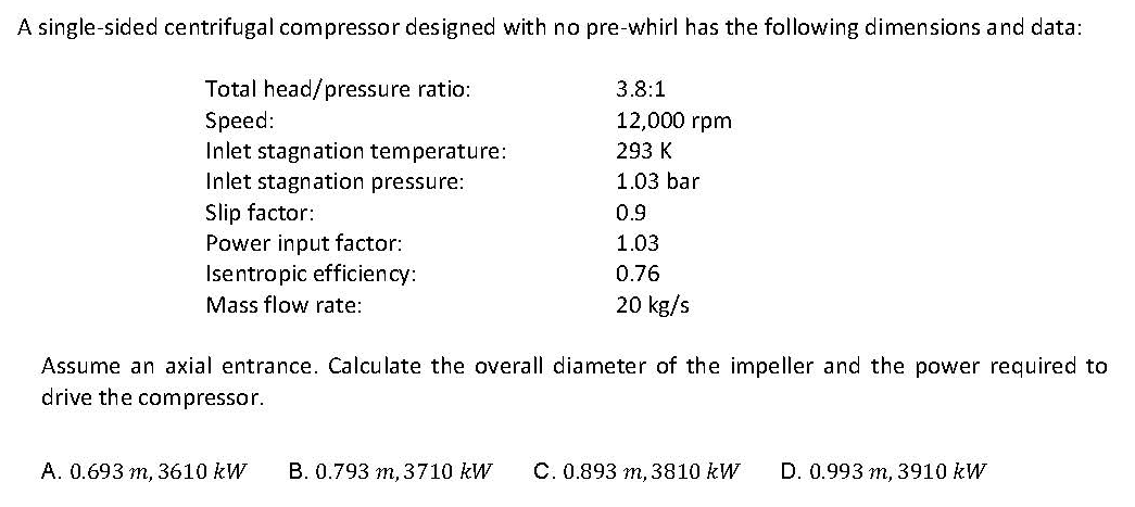 A single-sided centrifugal compressor designed with no pre-whirl has the following dimensions and data:
Total head/pressure ratio:
Speed:
Inlet stagnation temperature:
Inlet stagnation pressure:
3.8:1
12,000 rpm
293 K
1.03 bar
Slip factor:
0.9
Power input factor:
Isentropic efficiency:
1.03
0.76
Mass flow rate:
20 kg/s
Assume an axial entrance. Calculate the overall diameter of the impeller and the power required to
drive the compressor.
A. 0.693 m, 3610 kW
B. 0.793 m, 3710 kW
C. 0.893 m, 3810 kW
D. 0.993 m, 3910 kW
