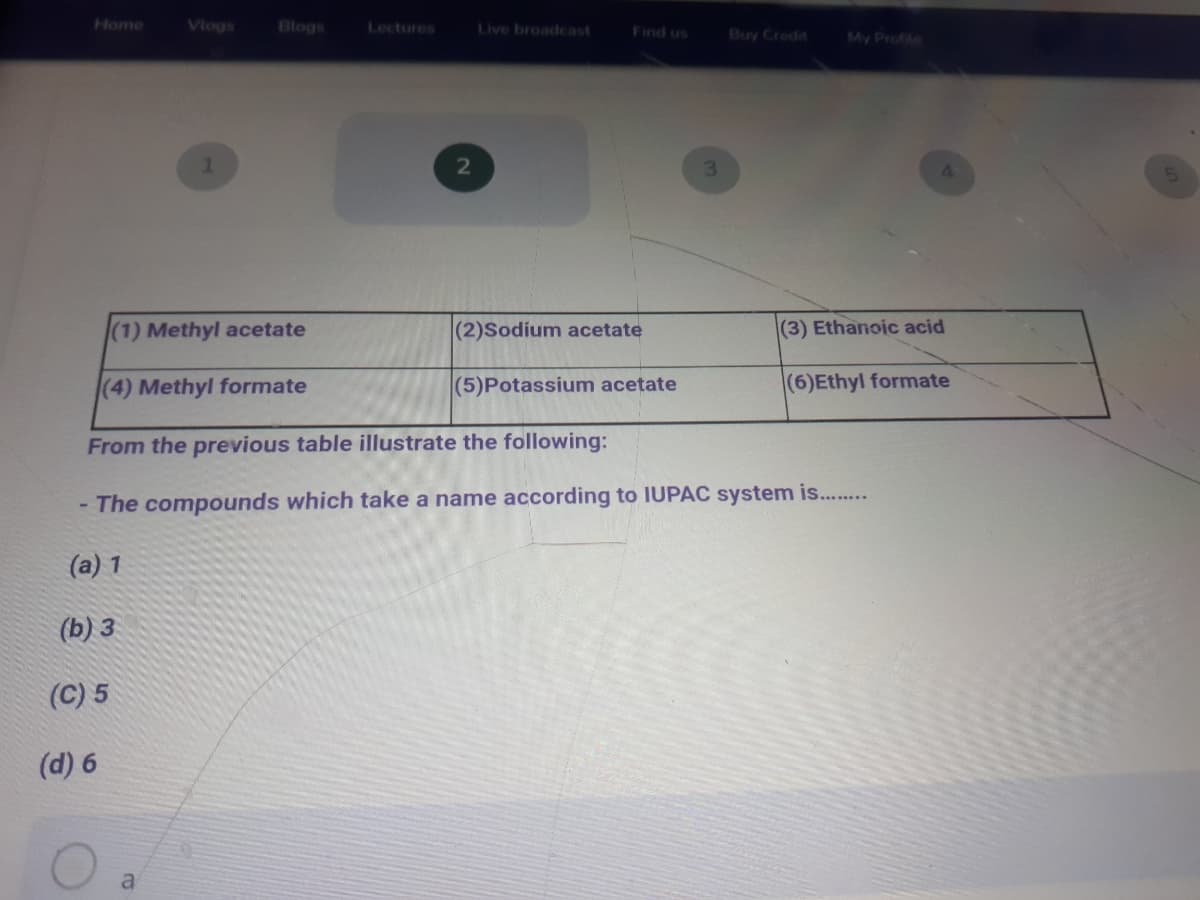 Home
Vlogs
Blogs
Lectures
Live broadcast
Find us
Buy Credit
My Profite
(1) Methyl acetate
(2)Sodium acetate
(3) Ethanoic acid
(4) Methyl formate
(5)Potassium acetate
(6)Ethyl formate
From the previous table illustrate the following:
The compounds which take a name according to IUPAC system is..
(a) 1
(b) 3
(C) 5
(d) 6
