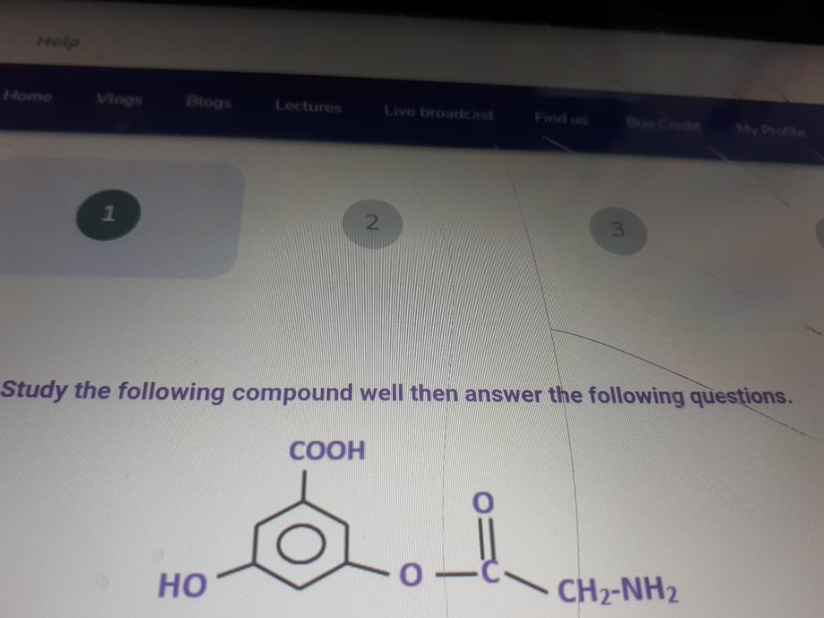 Help
Home
Vlogs
Blogs
Lectures
Live broadcast
Find us
Buy Credit
My Profile
3.
Study the following compound well then answer the following questions.
COOH
но
CH2-NH2
