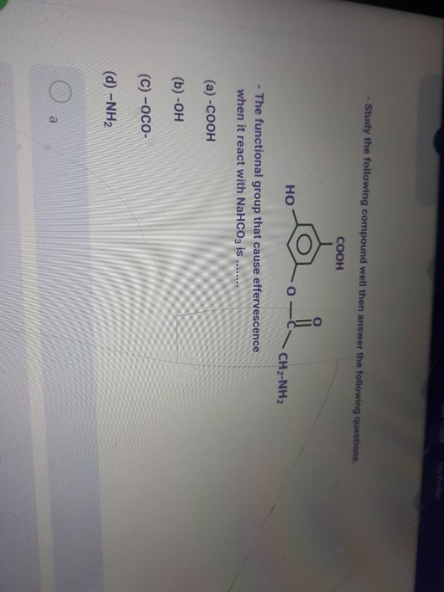 My Profle
- Study the following compound well then answer the following questions.
COOH
но
CH2-NH2
The functional group that cause effervescence
when it react with NaHCO3 is ......
(а) -Соон
(b) -он
(c) -осо-
(d) -NH2
