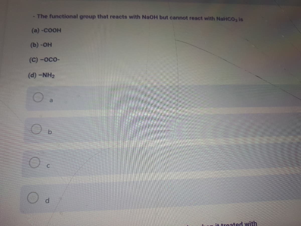 - The functional group that reacts with NaOH but cannot react with NaHCOa is
(a) -COOH
(b) -Он
(C) -осо-
(d) -NH2
a
it treated with
